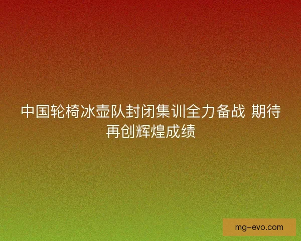 中国轮椅冰壶队封闭集训全力备战 期待再创辉煌成绩
