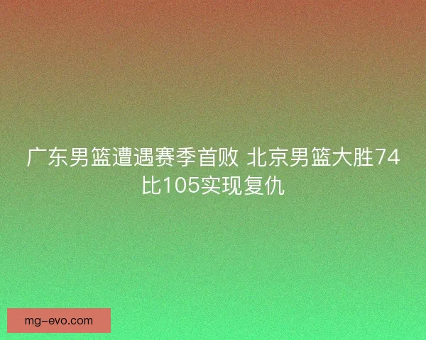 广东男篮遭遇赛季首败 北京男篮大胜74比105实现复仇 广东男篮遭遇赛季首败 北京男篮大胜74比105实现复仇