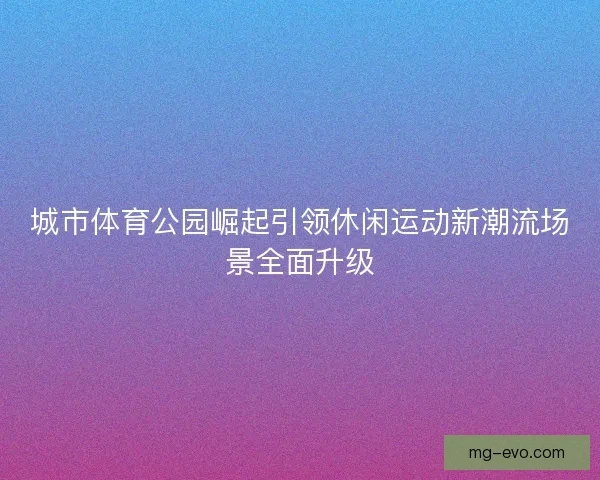 城市体育公园崛起引领休闲运动新潮流场景全面升级