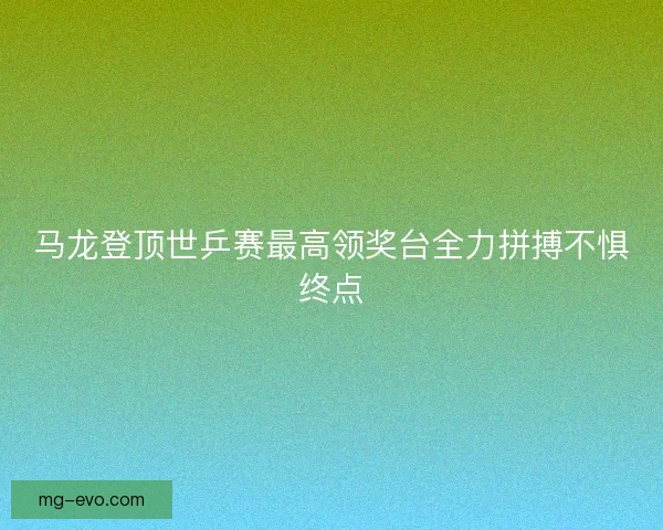 马龙登顶世乒赛最高领奖台全力拼搏不惧终点 马龙登顶世乒赛最高领奖台全力拼搏不惧终点