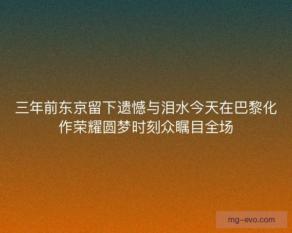 三年前东京留下遗憾与泪水今天在巴黎化作荣耀圆梦时刻众瞩目全场 三年前东京留下遗憾与泪水今天在巴黎化作荣耀圆梦时刻众瞩目全场