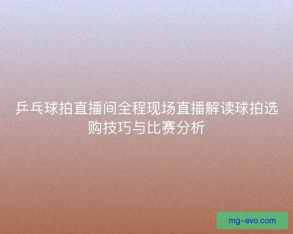 乒乓球拍直播间全程现场直播解读球拍选购技巧与比赛分析 乒乓球拍直播间全程现场直播解读球拍选购技巧与比赛分析