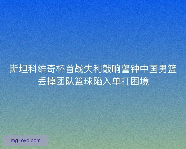 斯坦科维奇杯首战失利敲响警钟中国男篮丢掉团队篮球陷入单打困境
