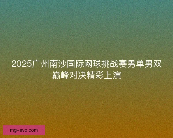 2025广州南沙国际网球挑战赛男单男双巅峰对决精彩上演