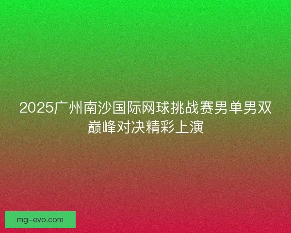 2025广州南沙国际网球挑战赛男单男双巅峰对决精彩上演