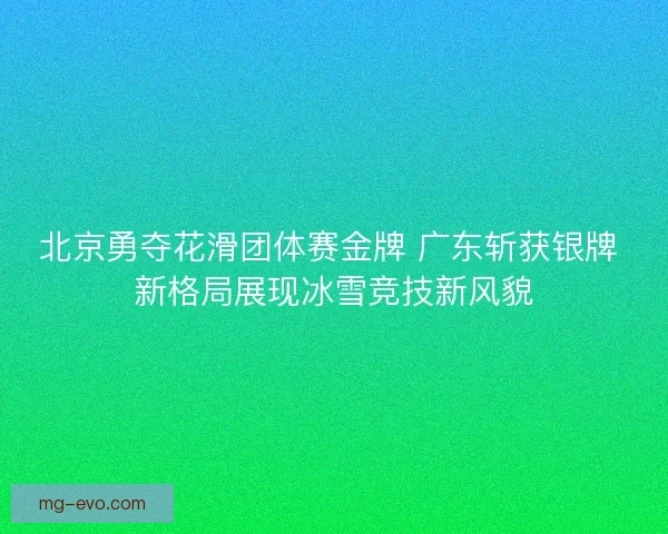 北京勇夺花滑团体赛金牌 广东斩获银牌 新格局展现冰雪竞技新风貌