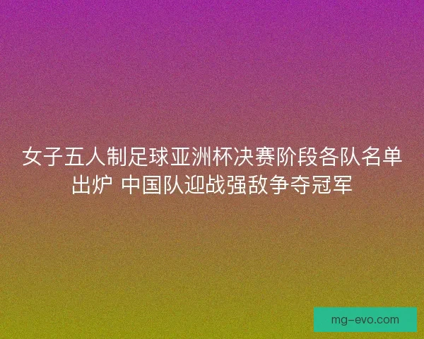 女子五人制足球亚洲杯决赛阶段各队名单出炉 中国队迎战强敌争夺冠军