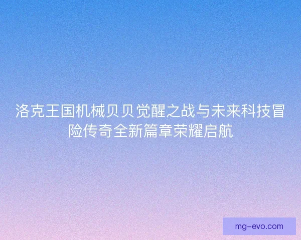 洛克王国机械贝贝觉醒之战与未来科技冒险传奇全新篇章荣耀启航